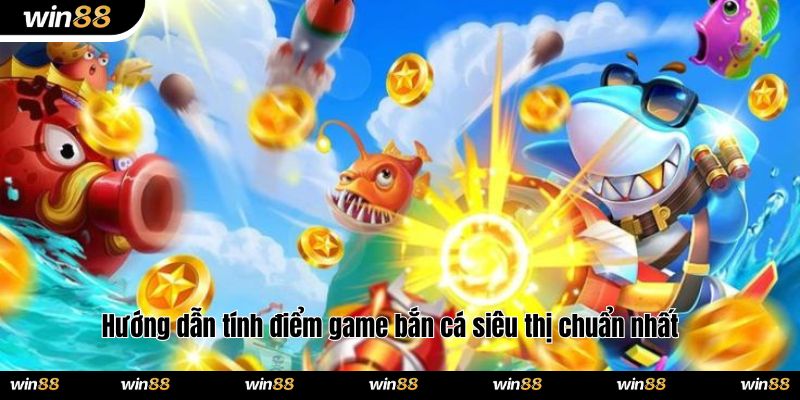Hướng dẫn tính điểm game bắn cá siêu thị chuẩn nhất
